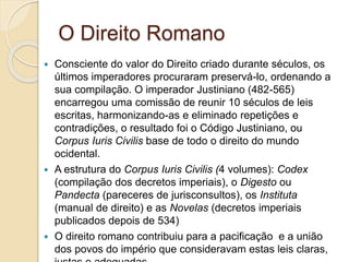 O Direito Romano
 Consciente do valor do Direito criado durante séculos, os
últimos imperadores procuraram preservá-lo, ordenando a
sua compilação. O imperador Justiniano (482-565)
encarregou uma comissão de reunir 10 séculos de leis
escritas, harmonizando-as e eliminado repetições e
contradições, o resultado foi o Código Justiniano, ou
Corpus Iuris Civilis base de todo o direito do mundo
ocidental.
 A estrutura do Corpus Iuris Civilis (4 volumes): Codex
(compilação dos decretos imperiais), o Digesto ou
Pandecta (pareceres de jurisconsultos), os Instituta
(manual de direito) e as Novelas (decretos imperiais
publicados depois de 534)
 O direito romano contribuiu para a pacificação e a união
dos povos do império que consideravam estas leis claras,
 