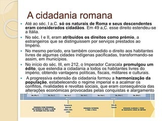 A cidadania romana
 Até ao séc. I a.C. só os naturais de Roma e seus descendentes
eram considerados cidadãos. Em 49 a,C. esse direito estendeu-se
a Itália.
 No séc. I e II, eram atribuídos os direitos como prémio, a
estrangeiros que se distinguissem por serviços prestados ao
Império.
 No mesmo período, era também concedido o direito aos habitantes
livres de algumas cidades indígenas pacificadas, transformando-se
assim, em municípios.
 No início do séc. III, em 212, o Imperador Caracala promulgou um
édito, que estendia a cidadania a todos os habitantes livres do
império, obtendo vantagens políticas, fiscais, militares e culturais.
 A progressiva extensão da cidadania formou a harmonização da
população, estabelecendo o regime imperial e a acalmar os
conflitos, rivalidades e revoltas sociais, que eram consequência das
alterações económicas provocadas pelas conquistas e alargamento
do império.
 