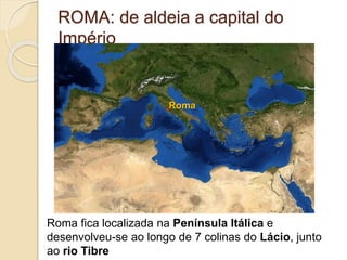ROMA: de aldeia a capital do
Império
Roma fica localizada na Península Itálica e
desenvolveu-se ao longo de 7 colinas do Lácio, junto
ao rio Tibre
Roma
 