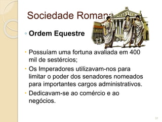 Sociedade Romana
◦ Ordem Equestre
 Possuíam uma fortuna avaliada em 400
mil de sestércios;
 Os Imperadores utilizavam-nos para
limitar o poder dos senadores nomeados
para importantes cargos administrativos.
 Dedicavam-se ao comércio e ao
negócios.
31
 