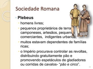 Sociedade Romana
◦ Plebeus
 homens livres;
 pequenos proprietários de terras,
camponeses, artesãos, pequenos
comerciantes, indigentes urbanos;
 muitos estavam dependentes de famílias
ricas;
 o Império procurava controlar as revoltas,
distribuindo gratuitamente pão e
promovendo espetáculos de gladiadores
ou corridas de cavalos- “pão e circo”.
32
 