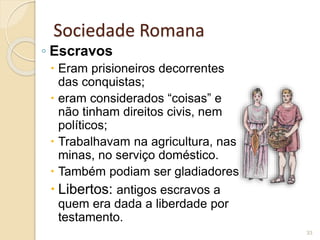 Sociedade Romana
◦ Escravos
 Eram prisioneiros decorrentes
das conquistas;
 eram considerados “coisas” e
não tinham direitos civis, nem
políticos;
 Trabalhavam na agricultura, nas
minas, no serviço doméstico.
 Também podiam ser gladiadores
 Libertos: antigos escravos a
quem era dada a liberdade por
testamento.
33
 