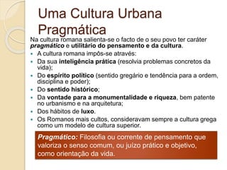 Uma Cultura Urbana
Pragmática
Na cultura romana salienta-se o facto de o seu povo ter caráter
pragmático e utilitário do pensamento e da cultura.
 A cultura romana impôs-se através:
 Da sua inteligência prática (resolvia problemas concretos da
vida);
 Do espírito político (sentido gregário e tendência para a ordem,
disciplina e poder);
 Do sentido histórico;
 Da vontade para a monumentalidade e riqueza, bem patente
no urbanismo e na arquitetura;
 Dos hábitos de luxo.
 Os Romanos mais cultos, consideravam sempre a cultura grega
como um modelo de cultura superior.
Pragmático: Filosofia ou corrente de pensamento que
valoriza o senso comum, ou juízo prático e objetivo,
como orientação da vida.
 