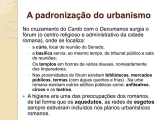A padronização do urbanismo
No cruzamento do Cardo com o Decumanos surgia o
fórum (o centro religioso e administrativo da cidade
romana), onde se localiza:
◦ a cúria, local de reunião do Senado;
◦ a basílica servia, ao mesmo tempo, de tribunal público e sala
de reuniões;
◦ Os templos em honras de vários deuses, nomeadamente
dos Imperadores.
◦ Nas proximidades do fórum existiam bibliotecas, mercados
públicos, termas (com águas quentes e frias) . Na urbe
romana existiam outros edifício públicos como: anfiteatros,
circos e os teatros.
 A higiene era uma das preocupações dos romanos,
de tal forma que os aquedutos, as redes de esgotos
sempre estiveram incluídos nos planos urbanísticos
romanos.
 