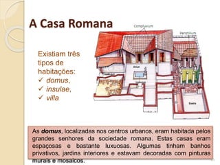 As domus, localizadas nos centros urbanos, eram habitada pelos
grandes senhores da sociedade romana. Estas casas eram
espaçosas e bastante luxuosas. Algumas tinham banhos
privativos, jardins interiores e estavam decoradas com pinturas
murais e mosaicos. 41
A Casa Romana
Existiam três
tipos de
habitações:
 domus,
 insulae,
 villa
 