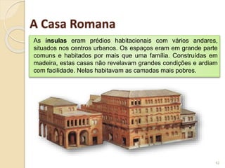As ínsulas eram prédios habitacionais com vários andares,
situados nos centros urbanos. Os espaços eram em grande parte
comuns e habitados por mais que uma família. Construídas em
madeira, estas casas não revelavam grandes condições e ardiam
com facilidade. Nelas habitavam as camadas mais pobres.
42
A Casa Romana
 