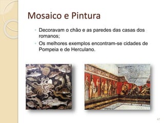 Mosaico e Pintura
◦ Decoravam o chão e as paredes das casas dos
romanos;
◦ Os melhores exemplos encontram-se cidades de
Pompeia e de Herculano.
47
 