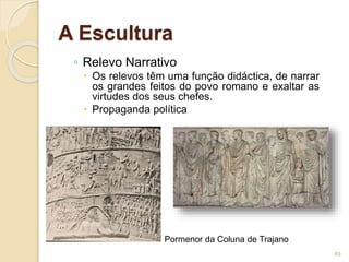 ◦ Relevo Narrativo
 Os relevos têm uma função didáctica, de narrar
os grandes feitos do povo romano e exaltar as
virtudes dos seus chefes.
 Propaganda política
49
Pormenor da Coluna de Trajano
A Escultura
 