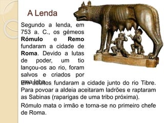 Em adultos fundaram a cidade junto do rio Tibre.
Para povoar a aldeia aceitaram ladrões e raptaram
as Sabinas (raparigas de uma tribo próxima).
Rómulo mata o irmão e torna-se no primeiro chefe
de Roma.
Segundo a lenda, em
753 a. C., os gémeos
Rómulo e Remo
fundaram a cidade de
Roma. Devido a lutas
de poder, um tio
lançou-os ao rio, foram
salvos e criados por
uma loba.
A Lenda
 