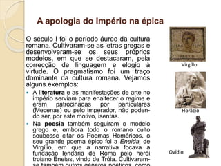 A apologia do Império na épica
O século I foi o período áureo da cultura
romana. Cultivaram-se as letras gregas e
desenvolveram-se os seus próprios
modelos, em que se destacaram, pela
correcção de linguagem e elogio à
virtude. O pragmatismo foi um traço
dominante da cultura romana. Vejamos
alguns exemplos:
 A literatura e as manifestações de arte no
império serviam para enaltecer o regime e
eram patrocinadas por particulares
(Mecenas) ou pelo imperador, não poden-
do ser, por este motivo, isentas.
 Na poesia também seguiram o modelo
grego e, embora todo o romano culto
soubesse citar os Poemas Homéricos, o
seu grande poema épico foi a Eneida, de
Virgílio, em que a narrativa focava a
fundação lendária de Roma pelo herói
troiano Eneias, vindo de Tróia. Cultivaram-
Virgílio
Horácio
Ovídio
 