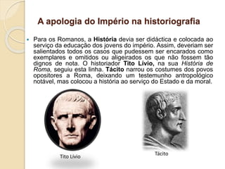 A apologia do Império na historiografia
 Para os Romanos, a História devia ser didáctica e colocada ao
serviço da educação dos jovens do império. Assim, deveriam ser
salientados todos os casos que pudessem ser encarados como
exemplares e omitidos ou aligeirados os que não fossem tão
dignos de nota. O historiador Tito Lívio, na sua História de
Roma, seguiu esta linha. Tácito narrou os costumes dos povos
opositores a Roma, deixando um testemunho antropológico
notável, mas colocou a história ao serviço do Estado e da moral.
Tito Lívio
Tácito
 