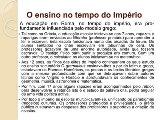 O ensino no tempo do Império
A educação em Roma, no tempo do império, era pro-
fundamente influenciada pelo modelo grego:
 Tal como na Grécia, a educação escolar iniciava-se aos 7 anos, rapazes e
raparigas eram enviados ao litterator (professor primário) para aprender a
ler e escrever. Esta escola funcionava numa das arcadas do fórum. Os
alunos sentados no chão escreviam em tabuinhas de cera. Os
professores gozavam de uma enorme autoridade, ainda que fossem
escravos. O castigo físico para punir a preguiça era comum. Com um
outro professor, o calculator, os alunos iniciavam-se na matemática.
 Aos 12 anos, os filhos das elites do império continuariam os seus estudo
no ensino secundário O gramaticus ensinava-lhes a par do latim o grego,
estudavam os Poemas Homéricos, os poetas e os textos literários gregos
com a mesma profundidade com que se debruçavam sobre autores
latinos como Virgílio e Horácio e aprofundavam os conhecimentos de
geometria, música, astronomia e matemática.
 Por fim, com 17 anos alguns rapazes eram acompanhados pelo rethor,
para desenvolver a retórica isto é o estudo da palavra dita, pedra angular
de uma vida política activa.
 Por todo o império as escolas multiplicavam-se, unificando os paradigmas
(modelos) culturais. Os professores protegidos e privilegiados, o erário
público custeavam as despesas dos professores e suportava a criação de
escolas.
 