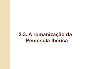 2.3. A romanização da
Península Ibérica
 
