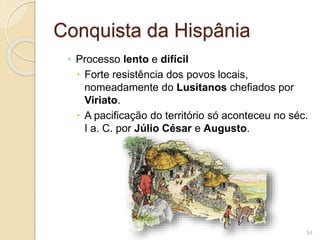 Conquista da Hispânia
◦ Processo lento e difícil
 Forte resistência dos povos locais,
nomeadamente do Lusitanos chefiados por
Viriato.
 A pacificação do território só aconteceu no séc.
I a. C. por Júlio César e Augusto.
54
 