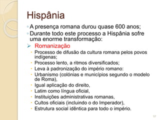 Hispânia
◦ A presença romana durou quase 600 anos;
◦ Durante todo este processo a Hispânia sofre
uma enorme transformação:
 Romanização
 Processo de difusão da cultura romana pelos povos
indígenas;
 Processo lento, a ritmos diversificados;
 Leva à padronização do império romano:
 Urbanismo (colónias e municípios segundo o modelo
de Roma),
 Igual aplicação do direito,
 Latim como língua oficial,
 Instituições administrativas romanas,
 Cultos oficiais (incluindo o do Imperador),
 Estrutura social idêntica para todo o império.
57
 