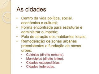 • Centro da vida política, social,
económica e cultural;
• Forma encontrada para estruturar e
administrar o império;
• Polo de atração dos habitantes locais;
• Remodelação de zonas urbanas
preexistentes e fundação de novas
urbes:
• Colónias (direito romano),
• Municípios (direito latino),
• Cidades estipendiárias,
• Cidades federadas.
As cidades
 
