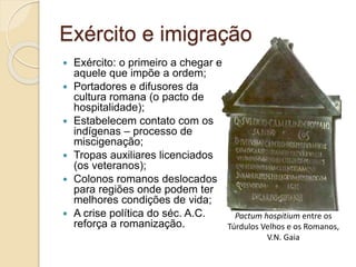 Exército e imigração
 Exército: o primeiro a chegar e
aquele que impõe a ordem;
 Portadores e difusores da
cultura romana (o pacto de
hospitalidade);
 Estabelecem contato com os
indígenas – processo de
miscigenação;
 Tropas auxiliares licenciados
(os veteranos);
 Colonos romanos deslocados
para regiões onde podem ter
melhores condições de vida;
 A crise política do séc. A.C.
reforça a romanização.
Pactum hospitium entre os
Túrdulos Velhos e os Romanos,
V.N. Gaia
 