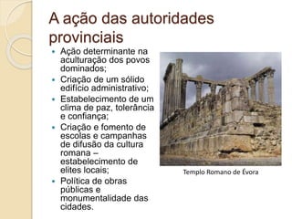 A ação das autoridades
provinciais
 Ação determinante na
aculturação dos povos
dominados;
 Criação de um sólido
edifício administrativo;
 Estabelecimento de um
clima de paz, tolerância
e confiança;
 Criação e fomento de
escolas e campanhas
de difusão da cultura
romana –
estabelecimento de
elites locais;
 Política de obras
públicas e
monumentalidade das
cidades.
Templo Romano de Évora
 