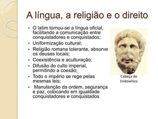 A língua, a religião e o direito
 O latim tornou-se a língua oficial,
facilitando a comunicação entre
conquistadores e conquistados;
 Uniformização cultural;
 Religião romana tolerante, absorve
os deuses locais;
 Coexistência e aculturação;
 Difusão do culto imperial,
permitindo a coesão;
 Todo o império se rege pelas
mesmas leis;
 Manutenção da ordem, segurança
e paz, colocando em igualdade
conquistadores e conquistados
Cabeça do
Endovélico
 