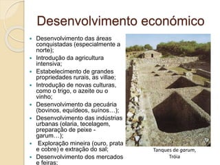 Desenvolvimento económico
 Desenvolvimento das áreas
conquistadas (especialmente a
norte);
 Introdução da agricultura
intensiva;
 Estabelecimento de grandes
propriedades rurais, as villae;
 Introdução de novas culturas,
como o trigo, o azeite ou o
vinho;
 Desenvolvimento da pecuária
(bovinos, equídeos, suínos…);
 Desenvolvimento das indústrias
urbanas (olaria, tecelagem,
preparação de peixe -
garum…);
 Exploração mineira (ouro, prata
e cobre) e extração do sal;
 Desenvolvimento dos mercados
e feiras;
Tanques de garum,
Tróia
 