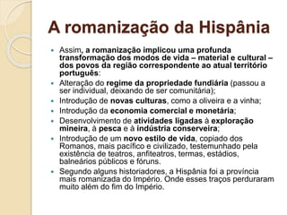 A romanização da Hispânia
 Assim, a romanização implicou uma profunda
transformação dos modos de vida – material e cultural –
dos povos da região correspondente ao atual território
português:
 Alteração do regime da propriedade fundiária (passou a
ser individual, deixando de ser comunitária);
 Introdução de novas culturas, como a oliveira e a vinha;
 Introdução da economia comercial e monetária;
 Desenvolvimento de atividades ligadas à exploração
mineira, à pesca e à indústria conserveira;
 Introdução de um novo estilo de vida, copiado dos
Romanos, mais pacífico e civilizado, testemunhado pela
existência de teatros, anfiteatros, termas, estádios,
balneários públicos e fóruns.
 Segundo alguns historiadores, a Hispânia foi a província
mais romanizada do Império. Onde esses traços perduraram
muito além do fim do Império.
 