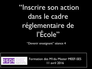  “Inscrire son action
dans le cadre
réglementaire de
l’École”
“Devenir enseignant” séance 4
Formation des M1du Master MEEF-SES
11 avril 2016
 