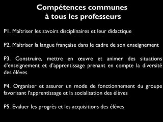 Compétences communes
à tous les professeurs
P1. Maîtriser les savoirs disciplinaires et leur didactique
P2. Maîtriser la langue française dans le cadre de son enseignement
P3. Construire, mettre en œuvre et animer des situations
d’enseignement et d’apprentissage prenant en compte la diversité
des élèves
P4. Organiser et assurer un mode de fonctionnement du groupe
favorisant l’apprentissage et la socialisation des élèves
P5. Evaluer les progrès et les acquisitions des élèves
 