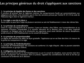 1 - Le principe de légalité des fautes et des sanctions
Il convient de préciser dans le règlement intérieur les comportements fautifs qui contreviendraient aux
obligations des élèves. Il est nécessaire que la liste des sanctions prévues par l'article R. 511-13 du code de
l'Éducation figure dans le règlement intérieur.
 
2 - La règle « non bis in idem »
Aucun élève ne peut faire l'objet de plusieurs sanctions au sein de l'établissement à raison des mêmes faits.
 
3 - Le principe du contradictoire
Outre le risque d'irrégularité de la sanction, il peut en résulter, chez l'élève, une incompréhension et un
sentiment d'injustice, préjudiciable à la vocation éducative de la décision prise. Il est donc impératif
d'instaurer un dialogue avec lui et d'entendre ses arguments avant toute décision de nature disciplinaire,
qu'elle émane du chef d'établissement ou du conseil de discipline.
 
4 - Le principe de proportionnalité
Le régime des sanctions est défini de façon graduelle : l'application qui en est faite doit être à la mesure de
la gravité du manquement à la règle.
 
5 - Le principe de l'individualisation
Le principe de l'individualisation des sanctions est conforme à la règle d'équité : elles ne peuvent atteindre
indistinctement un groupe d'élèves.
 
6 - L'obligation de motivation
Qu'elle soit prononcée par le chef d'établissement ou par le conseil de discipline, toute sanction doit être
écrite et comporter une motivation claire et précise, rappelant les considérations de droit et de fait qui
constituent le fondement de la décision.
Les principes généraux du droit s'appliquent aux sanctions
 