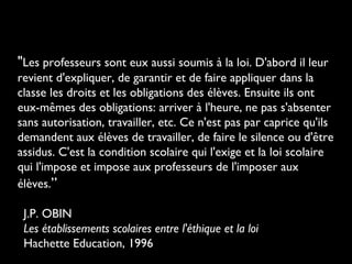 "Les professeurs sont eux aussi soumis à la loi. D'abord il leur
revient d'expliquer, de garantir et de faire appliquer dans la
classe les droits et les obligations des élèves. Ensuite ils ont
eux-mêmes des obligations: arriver à l'heure, ne pas s'absenter
sans autorisation, travailler, etc. Ce n'est pas par caprice qu'ils
demandent aux élèves de travailler, de faire le silence ou d'être
assidus. C'est la condition scolaire qui l'exige et la loi scolaire
qui l'impose et impose aux professeurs de l'imposer aux
élèves.”
J.P. OBIN
Les établissements scolaires entre l'éthique et la loi
Hachette Education, 1996
 