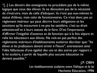 “[...] Les devoirs des enseignants ne procèdent pas de la même
logique que ceux des élèves: ils ne découlent pas de la nécessité
de s'instruire, mais de celle d'éduquer; ils n'ont pas eux-mêmes le
statut d'élèves, mais celui de fonctionnaires. Ce n'est donc pas un
règlement intérieur qui peut décrire leurs obligations et les
sanctions qu'ils encourent à ne pas les satisfaire, c'est au droit
administratif et à leurs statuts de le faire. D'où l'importance
d'affirmer l'inégalité d'essence et de fonction qui à la fois sépare et
relie les éducateurs aux élèves. Ne voit-on pas parfois des
règlements intérieurs d'établissements scolaires décréter que: "les
élèves et les professeurs doivent arriver à l'heure", entretenant ainsi
l'idée fallacieuse d'une égalité des uns et des autres par rapport à
la loi scolaire, à partir de laquelle plus aucune éducation ne
devient possible."
J.P. OBIN
Les établissements scolaires entre l'éthique et la loi
Hachette Education, 1996
 