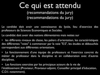 Ce qui est attendu
(recommandations du jury)
(recommandations du jury)
Le candidat doit avoir une connaissance du lycéeconnaissance du lycée, lieu d’exercice des
professeurs de Sciences Economiques et Sociales.
Le candidat doit avoir des notions élémentaires mais nettes sur
• les différents niveaux de classe, les paliers d’orientation, les caractéristiques
des différentes "voies" à commencer par la voie "E.S", les études et débouchés
correspondant aux différentes orientations.
• Le fonctionnement d’une équipe de professeurs et l’exercice concret du
métier de professeur dans la discipline et en collaboration avec d’autres
disciplines.
• Les fonctions exercées par les principaux acteurs de la vie de
l’établissement (Proviseur, Proviseur-adjoint, Conseiller principal d’éducation,
C.D.I. notamment).
 