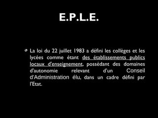 La loi du 22 juillet 1983 a défini les collèges et les
lycées comme étant des établissements publics
locaux d'enseignement, possédant des domaines
d'autonomie relevant d’un Conseil
d'Administration élu, dans un cadre défini par
l'Etat.
E.P.L.E.
 