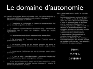 Le domaine d’autonomie
Art. 2 (modifié par le décret n° 90-978 du 31 octobre 1990) - Les collèges, les lycées, les
établissements d’éducation spéciale disposent, en matière pédagogique et
éducative, d’une autonomie qui porte sur :
 1° L’organisation de l’établissement en classes et en groupes d’élèves ainsi
que les modalités de répartition des élèves ;
 2° L’emploi des dotations en heures d’enseignement mises à la disposition de
l’établissement dans le respect des obligations résultant des horaires
réglementaires ;
 3° L’organisation du temps scolaire et les modalités de la vie scolaire ;
 4° La préparation de l’orientation ainsi que l’insertion sociale et
professionnelle des élèves ;
 5° La définition, compte tenu des schémas régionaux, des actions de
formation complémentaire et de formation continue destinées aux jeunes et aux
adultes ;
 6° L’ouverture de l’établissement sur son environnement social, culturel,
économique ;
 7° Le choix de sujets d’études spécifiques à l’établissement, en particulier
pour compléter ceux qui figurent aux programmes nationaux ;
 8° Sous réserve de l’accord des familles pour les élèves mineurs, les activités
facultatives qui concourent à l’action éducative organisées à l’initiative de
l’établissement à l’intention des élèves.
Art.2-1 (ajouté par le décret n° 90-978 du 31 octobre
1990).-
 Le projet d’établissement mentionné à l’article 18
de la loi n° 89-486 susvisée du 10 juillet 1989
définit sous forme d’objectifs et de programmes
d’action, en prenant en compte les prévisions
relatives aux dotations d’équipement, les
modalités propres à chaque établissement de mise
en oeuvre des programmes nationaux et des
orientations nationales et académiques. Le projet
d’établissement assure la cohérence des
différentes activités de formation initiale,
d’insertion sociale et professionnelle et de
formation continue des adultes dans
l’établissement. Il fait l’objet d’un examen par
l’autorité académique et peut prévoir le recours à
des procédures contractuelles ; il peut donner lieu
à l’attribution de moyens spécifiques.
Décret
85-924 du
30/08/1985
 