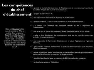  - préside le conseil d'administration de l'établissement, la commission permanente, le
conseil des délégués-élèves, les diverses instances ;
 - prépare les travaux du C.a. ;
 - est ordonnateur des recettes et dépenses de l'établissement ;
 - après accord du C.a., conclut toute convention au nom de l'établissement ;
 - a autorité sur l'ensemble des personnels affectés ou mis à disposition de
l'établissement ;
 - fixe le service de chacun des professeurs dans le respect des statuts de ces derniers ;
 - veille au bon déroulement des enseignements ainsi que du contrôle continu des
aptitudes et des connaissances ;
 - est responsable de l'ordre dans l'établissement et assure l'application du règlement
intérieur ;
 - prononce les sanctions, avertissement ou exclusion temporaire de 8 jours maximum
concernant les élèves ;
 - en cas de difficultés graves, peut interdire l'accès des locaux à toute personne relevant
ou non de l'établissement et suspendre les enseignements ;
 - possibilité d'embaucher pour un maximum de 200 h annuelles, des vacataires.
 - embauche des assistants d’éducation.
Elles sont doubles : d'une
part, il représente l'Etat et
exerce donc un pouvoir
d'autorité (art.8.2. du décret
du 30 août 1985 modifié) ;
d'autre part, il est l'organe
exécutif de l'établissement et
a principalement pour charge
d'exécuter les délibérations
du CA.
Les compétences
du chef
d'établissement
 