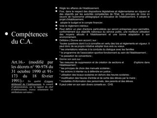 • Compétences
du C.A.
Art.16.- (modifié par
les décrets n° 90-978 du
31 octobre 1990 et 91-
173 du 18 février
1991).- En qualité d’organe
délibératif de l’établissement, le conseil
d’administration, sur le rapport du chef
d’établissement, exerce notamment les
attributions suivantes :
 Règle les affaires de l'établissement.
 Fixe, dans le respect des dispositions législatives et réglementaires en vigueur et
des objectifs par les autorités compétentes de l'Etat, les principes de mise en
oeuvre de l'autonomie pédagogique et éducative de l'établissement. Il adopte le
projet d'établissement.
 adopte le budget et le compte financier.
 Vote le règlement intérieur.
 Peut définir un plan d'actions particulières qui seront entreprises pour permettre,
conformément aux objectifs nationaux du service public, une meilleure utilisation
des moyens alloués à l'établissement et une bonne adaptation à son
environnement.
 Délibère ( Donne son accord ) sur :
*toutes questions dont il a à connaître en vertu des lois et règlements en vigueur. Il
peut donc de sa propre initiative adopter tous avis ou voeux.
* les orientations relatives à la conduite du dialogue avec les familles
* le programme de l'association sportive fonctionnant au sein de l'établissement ;
* la passation de conventions ;
 Donne son avis sur :
*les mesures de suppression et de création de sections et d'options dans
l'établissement ;
* les principes de choix des manuels scolaires ;
* les actions à intenter ou à défendre en justice ;
* utilisation des locaux scolaires en dehors des heures scolaires ;
* modification des heures d'entrée et de sortie des élèves par le maire ;
* modalités d'information des personnels, des parents et des élèves.
 Il peut créer en son sein divers conseils ex : CHS
 