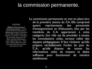 35
la commission permanente.
La commission permanente se met en place lors
de la première séance du CA. Elle comprend
quatre représentants des personnels
d'enseignements et d'éducation, élus par les
membres du C.A. appartenant à cette
catégorie. Son rôle est de procéder à toutes
les consultations utiles, surtout celles des
équipes pédagogiques. Il faut réclamer qu'elle
prépare véritablement l'ordre du jour du
C.A., qu'elle dispose de toutes les
informations utiles de moyens et délais
suffisants pour fonctionner de manière
satisfaisante.
ATTENTION
Obligation d’instruction par la
commission permanente : Tous les
points relevant de l’autonomie de
l’établissement (article 2 du décret du
30 août 1985 modifié) doivent faire
l’objet d’une instruction : consultation
des personnels, des parents, des
élèves, recherche d’informations,
textes réglementaires, etc….Il faut
donc un temps suffisant et tous les
documents utiles pour que cette
instruction ait un sens.
 