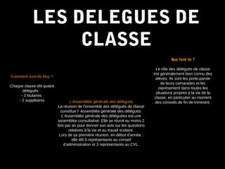 LES DELEGUES DELES DELEGUES DE
CLASSECLASSE
Comment sont-ils élus ?
Chaque classe élit quatre
délégués :
- 2 titulaires
- 2 suppléants
Que font ils ?
Le rôle des délégués de classe
est généralement bien connu des
élèves. Ils sont les porte-parole
de leurs camarades et les
représentent dans toutes les
situations propres à la vie de la
classe, en particulier au moment
des conseils de fin de trimestre.L’Assemblée générale des déléguésL’Assemblée générale des délégués
La réunion de l’ensemble des délégués de classe
constitue l’ Assemblée générale des délégués.
L’Assemblée générale des déléguées est une
assemblée consultative. Elle se réunit au moins 2
fois par an pour donner son avis sur les questions
relatives à la vie et au travail scolaire.
Lors de sa première réunion, en début d’année ,
elle élit 5 représentants au conseil
d’administration et 3 représentants au CVL.
 