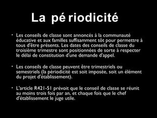 • Les conseils de classe sont annoncés à la communauté
éducative et aux familles suffisamment tôt pour permettre à
tous d'être présents. Les dates des conseils de classe du
troisième trimestre sont positionnées de sorte à respecter
le délai de constitution d'une demande d'appel.
• Les conseils de classe peuvent être trimestriels ou
semestriels (la périodicité est soit imposée, soit un élément
du projet d'établissement).
• L'article R421-51 prévoit que le conseil de classe se réunit
au moins trois fois par an, et chaque fois que le chef
d'établissement le juge utile.
La pé riodicité
 
