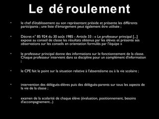 • le chef d'établissement ou son représentant préside et présente les différents
participants ; une liste d'émargement peut également être utilisée ;
• Décret n° 85 924 du 30 août 1985 - Article 33 : « Le professeur principal [...]
expose au conseil de classe les résultats obtenus par les élèves et présente ses
observations sur les conseils en orientation formulés par l’équipe »
• le professeur principal donne des informations sur le fonctionnement de la classe.
Chaque professeur intervient dans sa discipline pour un complément d'information
;
• le CPE fait le point sur la situation relative à l'absentéisme ou à la vie scolaire ;
• intervention des délégués-élèves puis des délégués-parents sur tous les aspects de
la vie de la classe ;
• examen de la scolarité de chaque élève (évaluation, positionnement, besoins
d'accompagnement...)
Le dé roulement
 