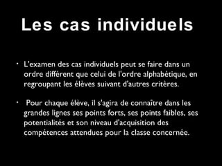 • L'examen des cas individuels peut se faire dans un
ordre différent que celui de l'ordre alphabétique, en
regroupant les élèves suivant d'autres critères.
• Pour chaque élève, il s'agira de connaître dans les
grandes lignes ses points forts, ses points faibles, ses
potentialités et son niveau d'acquisition des
compétences attendues pour la classe concernée.
Les cas individuels
 