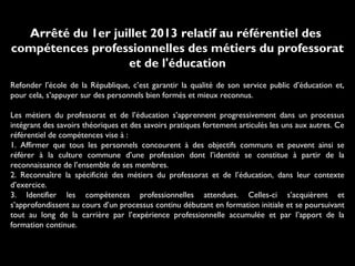 Arrêté du 1er juillet 2013 relatif au référentiel des
compétences professionnelles des métiers du professorat
et de l'éducation
Refonder l’école de la République, c’est garantir la qualité de son service public d’éducation et,
pour cela, s’appuyer sur des personnels bien formés et mieux reconnus.
Les métiers du professorat et de l’éducation s’apprennent progressivement dans un processus
intégrant des savoirs théoriques et des savoirs pratiques fortement articulés les uns aux autres. Ce
référentiel de compétences vise à :
1. Affirmer que tous les personnels concourent à des objectifs communs et peuvent ainsi se
référer à la culture commune d’une profession dont l’identité se constitue à partir de la
reconnaissance de l’ensemble de ses membres.
2. Reconnaître la spécificité des métiers du professorat et de l’éducation, dans leur contexte
d’exercice.
3. Identifier les compétences professionnelles attendues. Celles-ci s’acquièrent et
s’approfondissent au cours d’un processus continu débutant en formation initiale et se poursuivant
tout au long de la carrière par l’expérience professionnelle accumulée et par l’apport de la
formation continue.
 