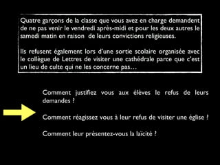 Comment justifiez vous aux élèves le refus de leurs
demandes ?
Comment réagissez vous à leur refus de visiter une église ?
Comment leur présentez-vous la laïcité ?
 