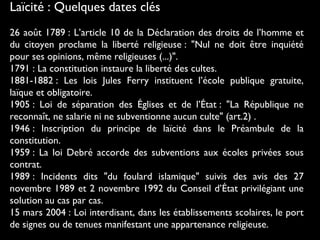 Laïcité : Quelques dates clés
26 août 1789 : L’article 10 de la Déclaration des droits de l’homme et
du citoyen proclame la liberté religieuse : "Nul ne doit être inquiété
pour ses opinions, même religieuses (...)".
1791 : La constitution instaure la liberté des cultes.
1881-1882 : Les lois Jules Ferry instituent l’école publique gratuite,
laïque et obligatoire.
1905 : Loi de séparation des Églises et de l’État : "La République ne
reconnaît, ne salarie ni ne subventionne aucun culte" (art.2) .
1946 : Inscription du principe de laïcité dans le Préambule de la
constitution.
1959 : La loi Debré accorde des subventions aux écoles privées sous
contrat.
1989 : Incidents dits "du foulard islamique" suivis des avis des 27
novembre 1989 et 2 novembre 1992 du Conseil d’État privilégiant une
solution au cas par cas.
15 mars 2004 : Loi interdisant, dans les établissements scolaires, le port
de signes ou de tenues manifestant une appartenance religieuse.
 