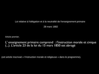 Loi relative à l'obligation et à la neutralité de l'enseignement primaire
28 mars 1882
Article premier.
L' enseignement primaire comprend  : l'instruction morale et civique
(...). L'article 23 de la loi du 15 mars 1850 est abrogé
(cet article inscrivait « I'instruction morale et religieuse » dans le programme).
 