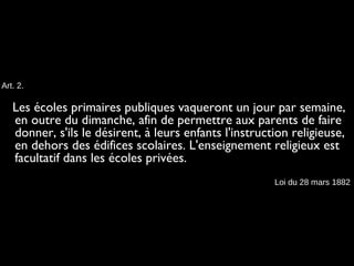 Art. 2.
Les écoles primaires publiques vaqueront un jour par semaine,
en outre du dimanche, afin de permettre aux parents de faire
donner, s'ils le désirent, à leurs enfants l'instruction religieuse,
en dehors des édifices scolaires. L'enseignement religieux est
facultatif dans les écoles privées.
Loi du 28 mars 1882
 