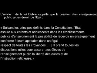 L’article 1 de la loi Debré rappelle que la création d’un enseignement
public est un devoir de l’Etat :
« Suivant les principes définis dans la Constitution, l’Etat
assure aux enfants et adolescents dans les établissements
publics d’enseignement la possibilité de recevoir un enseignement
conforme à leurs aptitudes dans un égal
respect de toutes les croyances […]. Il prend toutes les
dispositions utiles pour assurer aux élèves de
l’enseignement public la liberté des cultes et de
l’instruction religieuse. »
 