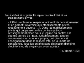 Puis il définit et organise les rapports entre l’Etat et les
établissements privés :
« L’Etat proclame et respecte la liberté de l’enseignement
et en garantit l’exercice aux établissements privés
régulièrement ouverts […]. Dans les établissements
privés qui ont passé un des contrats prévus,
l’enseignement placé sous le régime du contrat est
soumis au rôle de l’Etat. .L’établissement, tout en
conservant son caractère propre, doit donner cet
enseignement dans le respect total de la liberté de
conscience. Tous les enfants sans distinction d’origine,
d’opinions ou de croyances, y ont accès.»
Loi Debré 1959
 