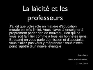 La laïcité et les
professeurs
J'ai dit que votre rôle en matière d'éducation
morale est très limité. Vous n'avez à enseigner à
proprement parler rien de nouveau, rien qui ne
vous soit familier comme à tous les honnêtes gens.
Et quand on vous parle de mission et d'apostolat,
vous n'allez pas vous y méprendre : vous n'êtes
point l'apôtre d'un nouvel évangile
Jules Ferry
Lettre aux instituteurs,
17 nov. 1883
 