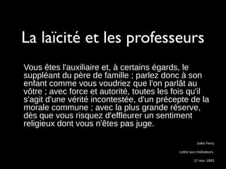 La laïcité et les professeurs
Vous êtes l'auxiliaire et, à certains égards, le
suppléant du père de famille ; parlez donc à son
enfant comme vous voudriez que l'on parlât au
vôtre ; avec force et autorité, toutes les fois qu'il
s'agit d'une vérité incontestée, d'un précepte de la
morale commune ; avec la plus grande réserve,
dès que vous risquez d'effleurer un sentiment
religieux dont vous n'êtes pas juge.
Jules Ferry
Lettre aux instituteurs,
17 nov. 1883
 
