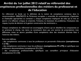 Ce référentiel se fonde sur la définition de la notion de compétence contenue dans la
recommandation 2006/962/CE du Parlement européen: « ensemble de connaissances, d’aptitudes
et d’attitudes appropriées au contexte », chaque compétence impliquant de celui qui la met en
œuvre « la réflexion critique, la créativité, l’initiative, la résolution de problèmes, l’évaluation des
risques, la prise de décision et la gestion constructive des sentiments »,
Chaque compétence du référentiel est accompagnée d’items qui en détaillent les composantes et
en précisent le champ. Les items ne constituent donc pas une somme de prescriptions mais
différentes mises en œuvre possibles d’une compétence dans des situations diverses liées à
l’exercice des métiers.
Sont ainsi définies:
- des compétences communes à tous les professeurs et personnels d’éducation (compétences
1 à 14) ;
- des compétences communes à tous les professeurs (compétences Pl à P5) et spécifiques aux
professeurs documentalistes (compétences Dl à D4) ;
- des compétences professionnelles spécifiques aux conseillers principaux d’éducation
(compétences Cl à C8).
Arrêté du 1er juillet 2013 relatif au référentiel des
ompétences professionnelles des métiers du professorat et
de l'éducation
 